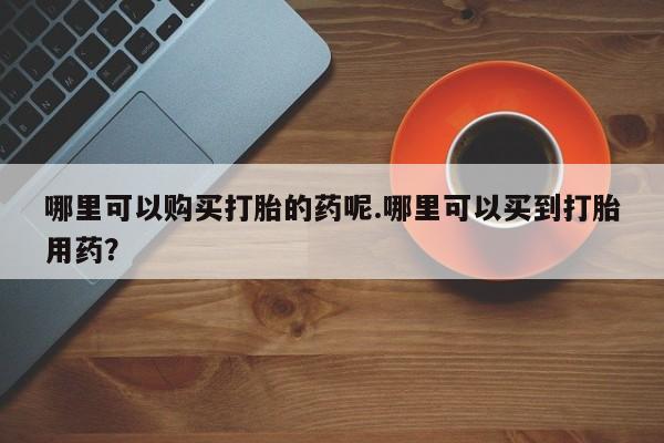 私人可以买打胎药吗知乎哪里可以购买打胎的药呢.哪里可以买到打胎用药？